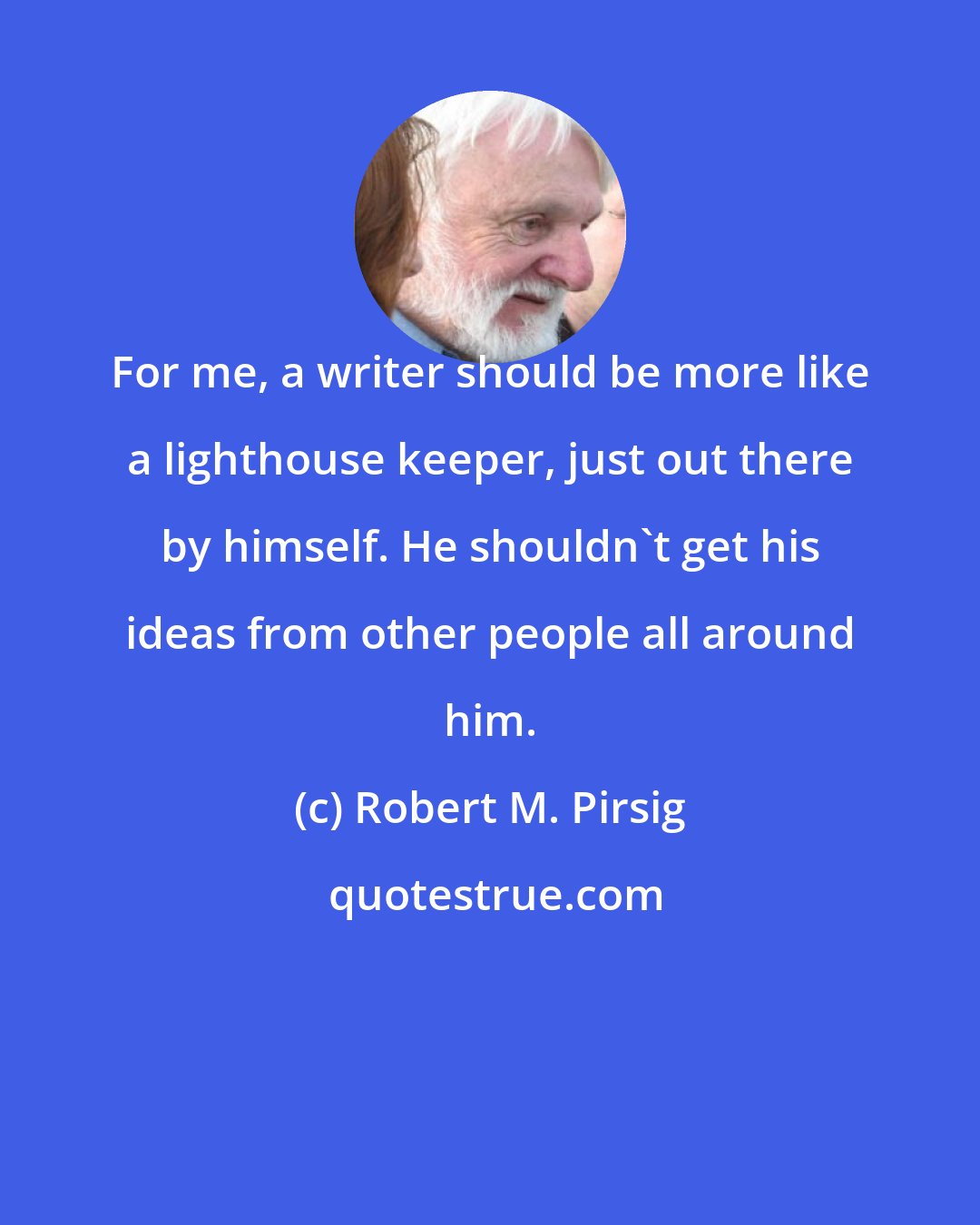 Robert M. Pirsig: For me, a writer should be more like a lighthouse keeper, just out there by himself. He shouldn't get his ideas from other people all around him.