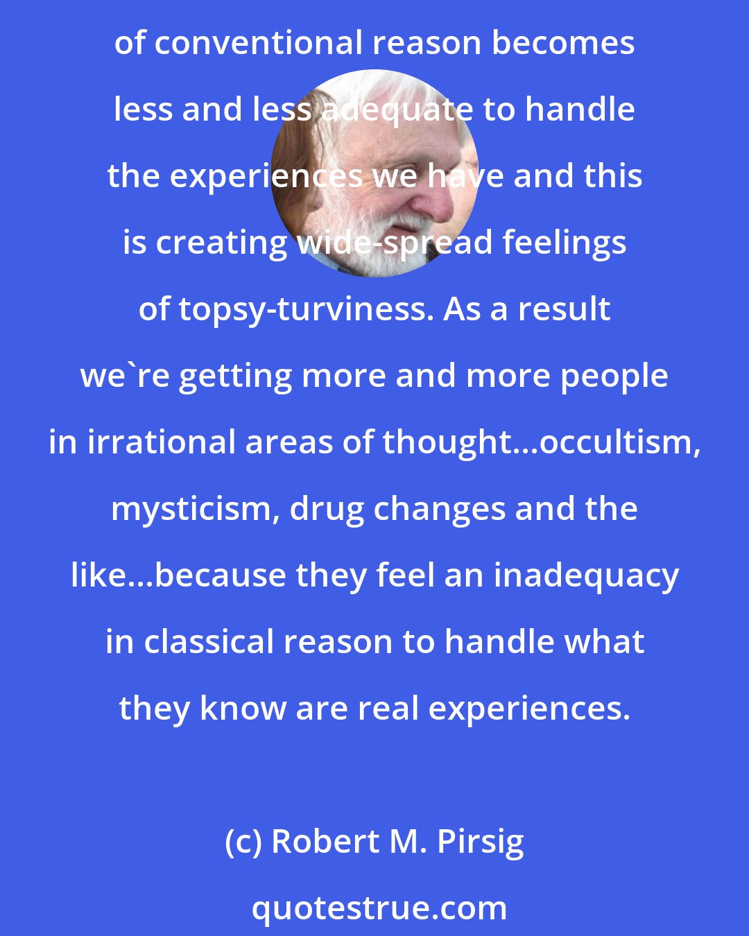 Robert M. Pirsig: I think this fear of insanity is comparable to the fear people once had of falling off the edge of the world. Or the fear of heretics...What's happening is that each year our old flat earth of conventional reason becomes less and less adequate to handle the experiences we have and this is creating wide-spread feelings of topsy-turviness. As a result we're getting more and more people in irrational areas of thought...occultism, mysticism, drug changes and the like...because they feel an inadequacy in classical reason to handle what they know are real experiences.