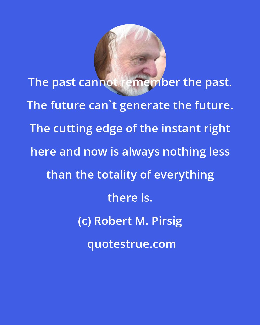 Robert M. Pirsig: The past cannot remember the past. The future can't generate the future. The cutting edge of the instant right here and now is always nothing less than the totality of everything there is.