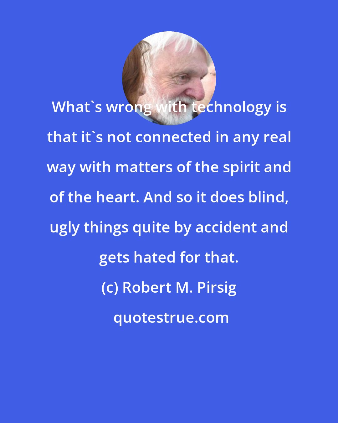 Robert M. Pirsig: What's wrong with technology is that it's not connected in any real way with matters of the spirit and of the heart. And so it does blind, ugly things quite by accident and gets hated for that.