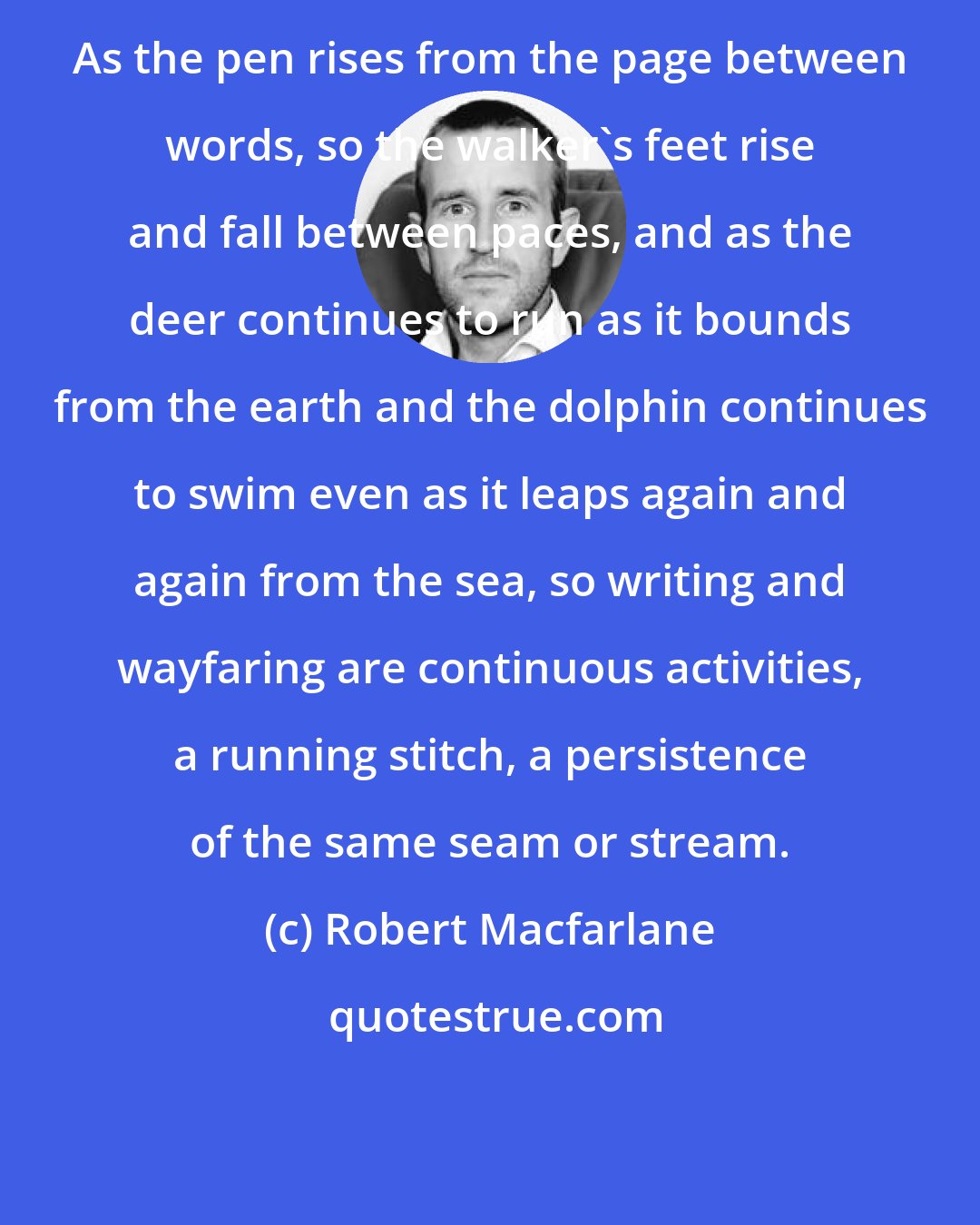 Robert Macfarlane: As the pen rises from the page between words, so the walker's feet rise and fall between paces, and as the deer continues to run as it bounds from the earth and the dolphin continues to swim even as it leaps again and again from the sea, so writing and wayfaring are continuous activities, a running stitch, a persistence of the same seam or stream.