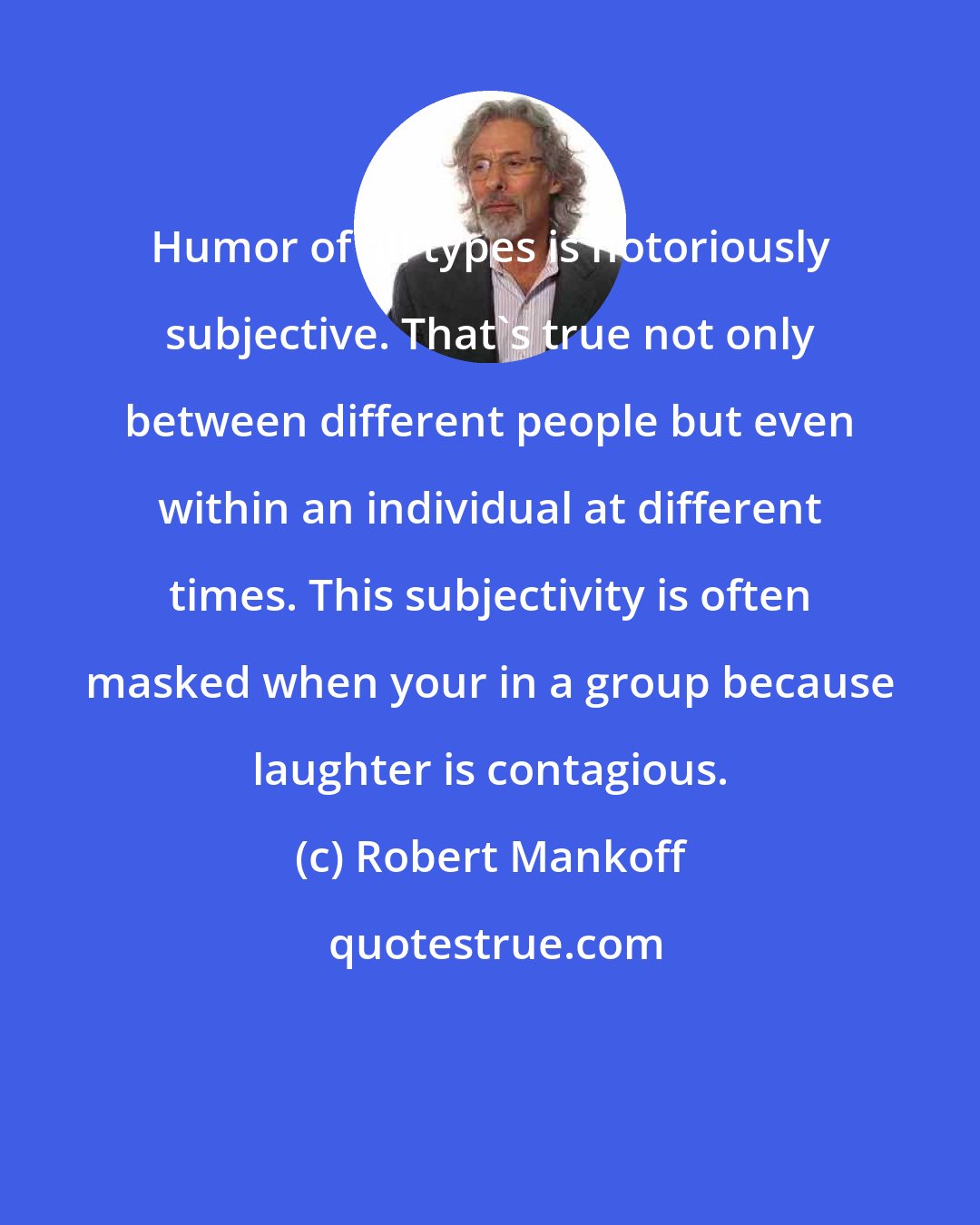 Robert Mankoff: Humor of all types is notoriously subjective. That's true not only between different people but even within an individual at different times. This subjectivity is often masked when your in a group because laughter is contagious.