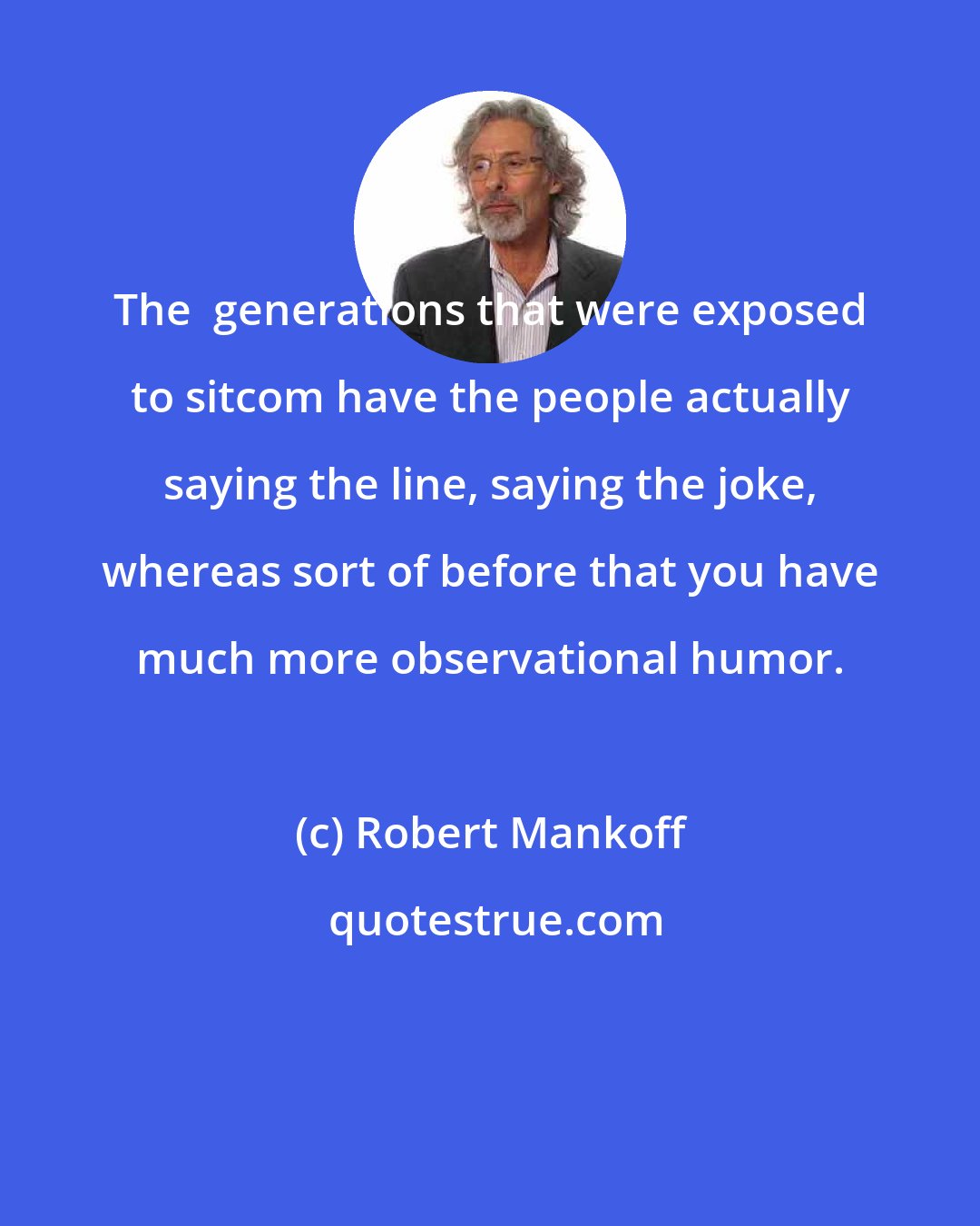 Robert Mankoff: The  generations that were exposed to sitcom have the people actually saying the line, saying the joke, whereas sort of before that you have much more observational humor.