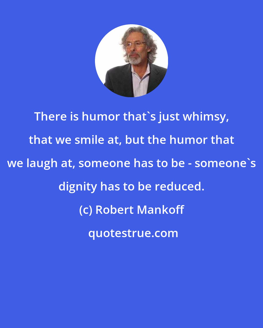 Robert Mankoff: There is humor that's just whimsy, that we smile at, but the humor that we laugh at, someone has to be - someone's dignity has to be reduced.