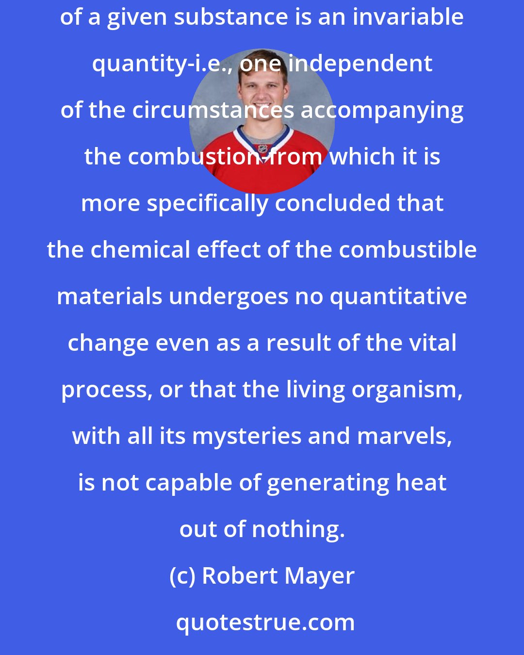 Robert Mayer: The physiological combustion theory takes as its starting point the fundamental principle that the amount of heat that arises from the combustion of a given substance is an invariable quantity-i.e., one independent of the circumstances accompanying the combustion-from which it is more specifically concluded that the chemical effect of the combustible materials undergoes no quantitative change even as a result of the vital process, or that the living organism, with all its mysteries and marvels, is not capable of generating heat out of nothing.