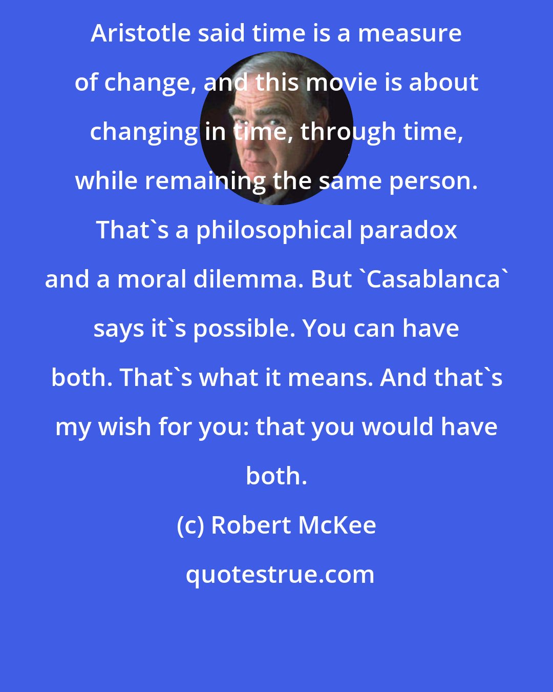 Robert McKee: Aristotle said time is a measure of change, and this movie is about changing in time, through time, while remaining the same person. That's a philosophical paradox and a moral dilemma. But 'Casablanca' says it's possible. You can have both. That's what it means. And that's my wish for you: that you would have both.