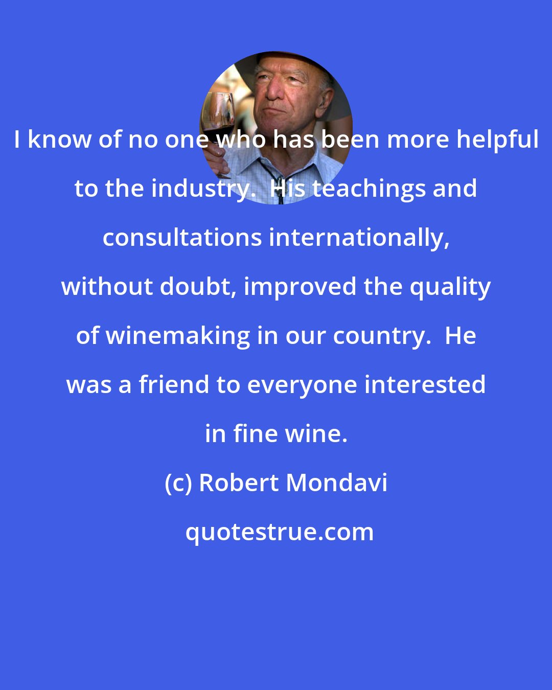 Robert Mondavi: I know of no one who has been more helpful to the industry.  His teachings and consultations internationally, without doubt, improved the quality of winemaking in our country.  He was a friend to everyone interested in fine wine.