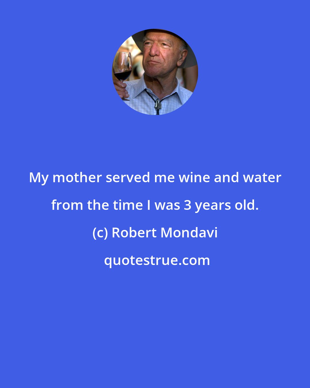 Robert Mondavi: My mother served me wine and water from the time I was 3 years old.