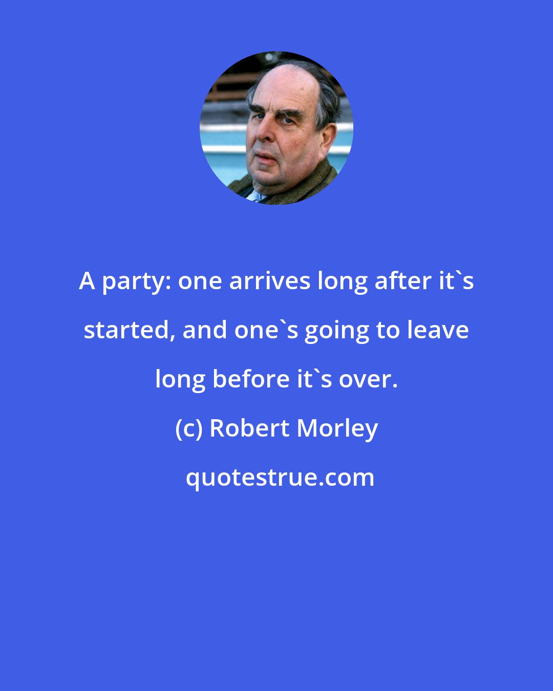 Robert Morley: A party: one arrives long after it's started, and one's going to leave long before it's over.