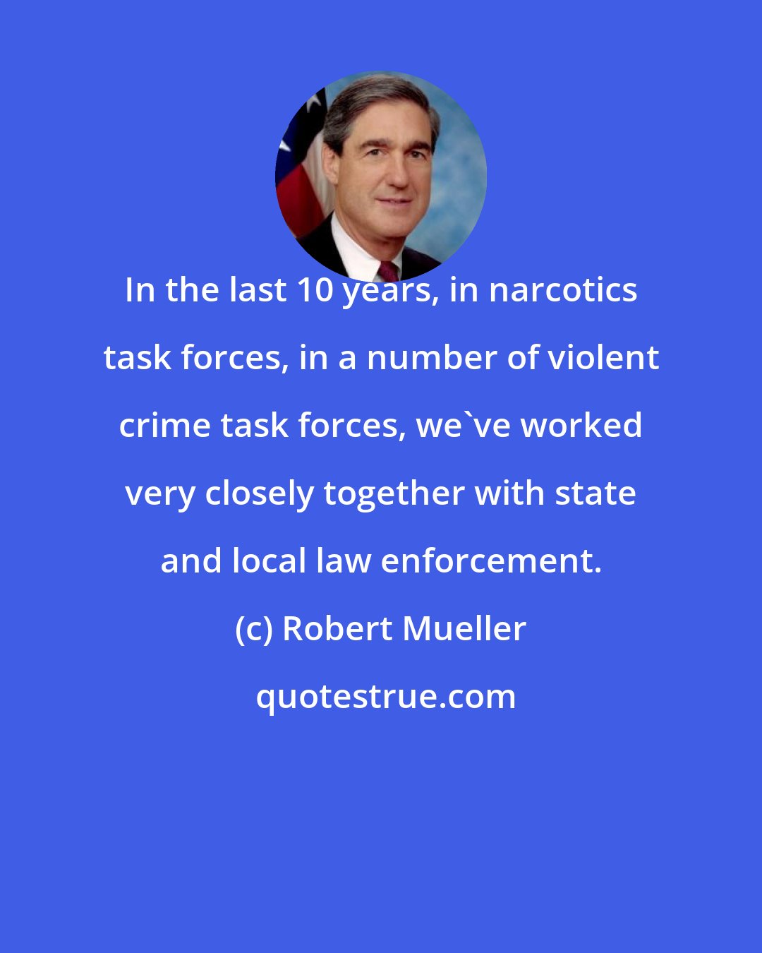 Robert Mueller: In the last 10 years, in narcotics task forces, in a number of violent crime task forces, we've worked very closely together with state and local law enforcement.