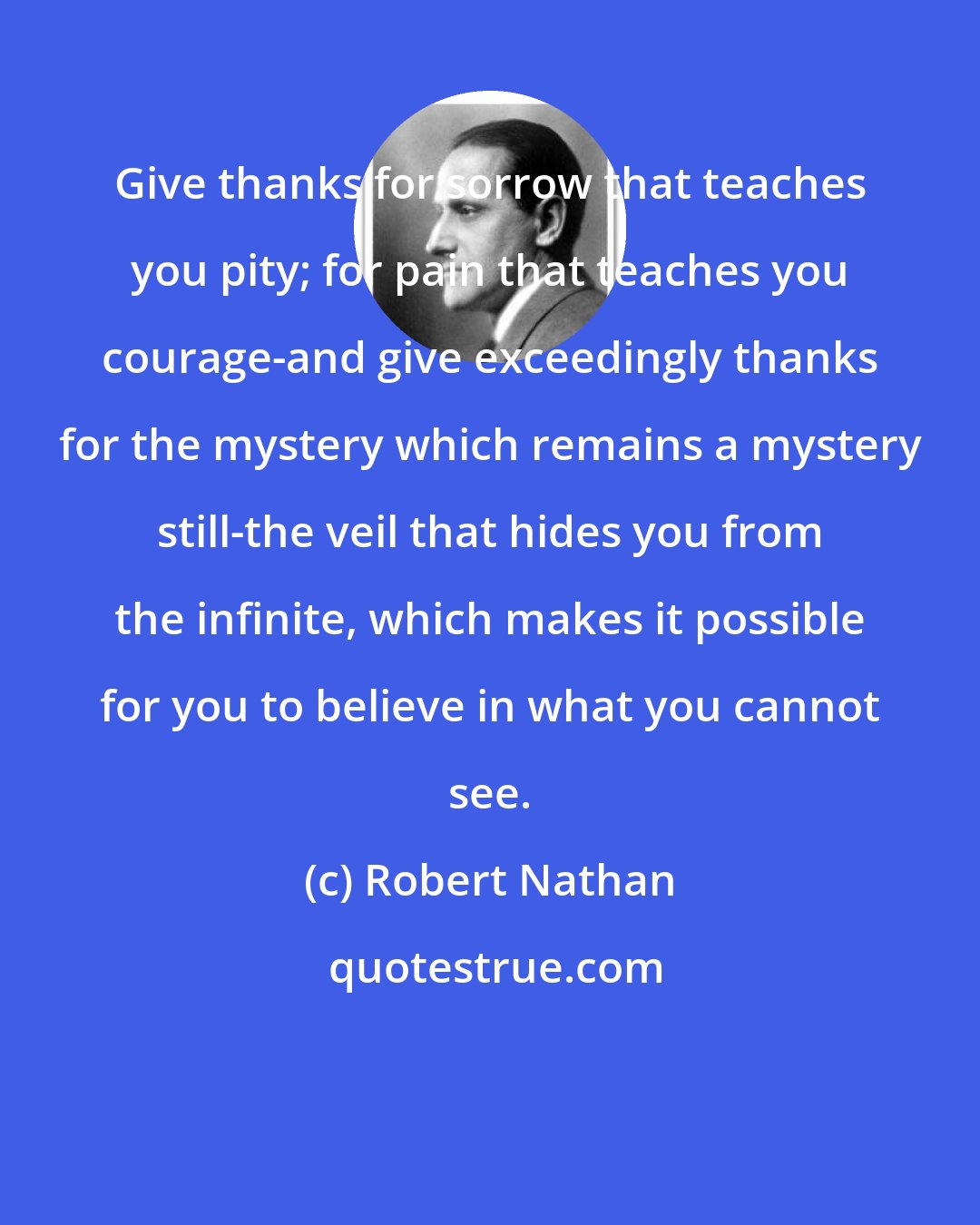 Robert Nathan: Give thanks for sorrow that teaches you pity; for pain that teaches you courage-and give exceedingly thanks for the mystery which remains a mystery still-the veil that hides you from the infinite, which makes it possible for you to believe in what you cannot see.
