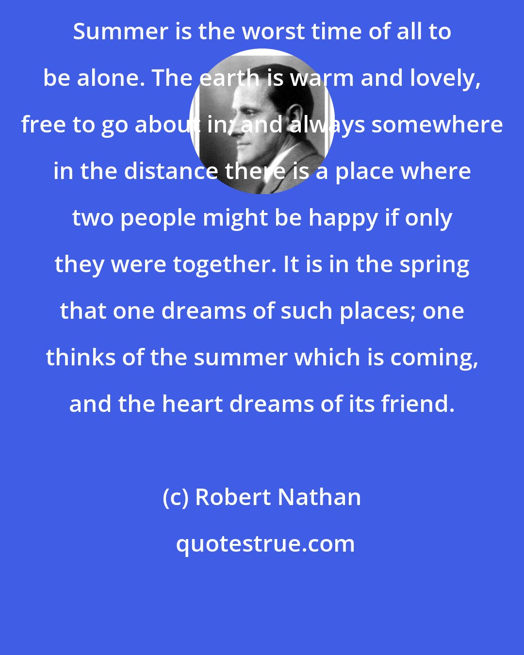 Robert Nathan: Summer is the worst time of all to be alone. The earth is warm and lovely, free to go about in; and always somewhere in the distance there is a place where two people might be happy if only they were together. It is in the spring that one dreams of such places; one thinks of the summer which is coming, and the heart dreams of its friend.