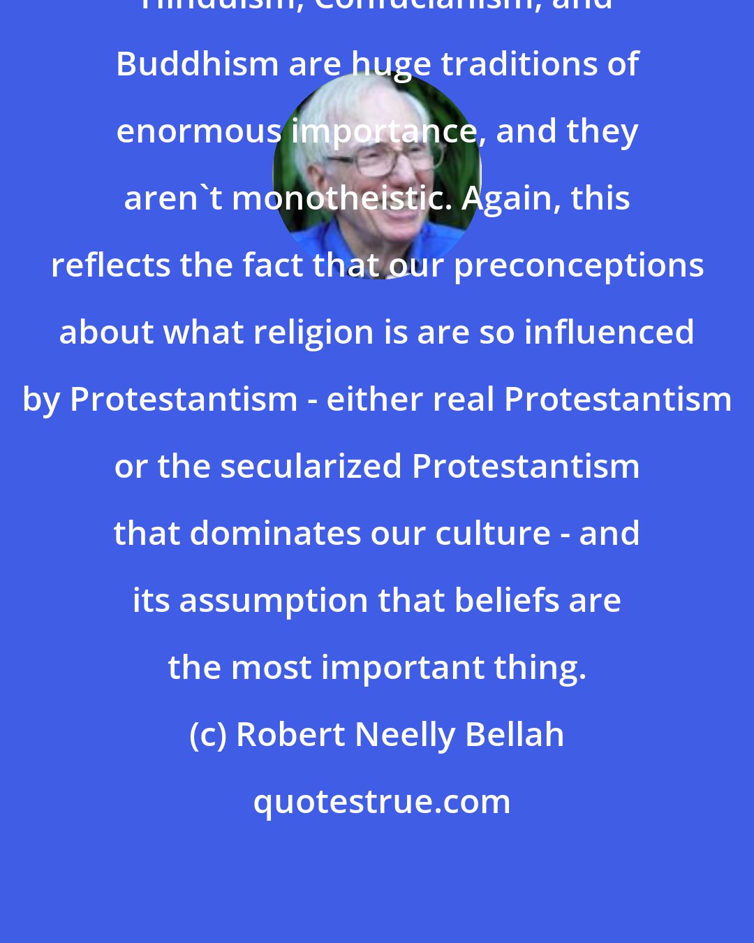 Robert Neelly Bellah: Hinduism, Confucianism, and Buddhism are huge traditions of enormous importance, and they aren't monotheistic. Again, this reflects the fact that our preconceptions about what religion is are so influenced by Protestantism - either real Protestantism or the secularized Protestantism that dominates our culture - and its assumption that beliefs are the most important thing.