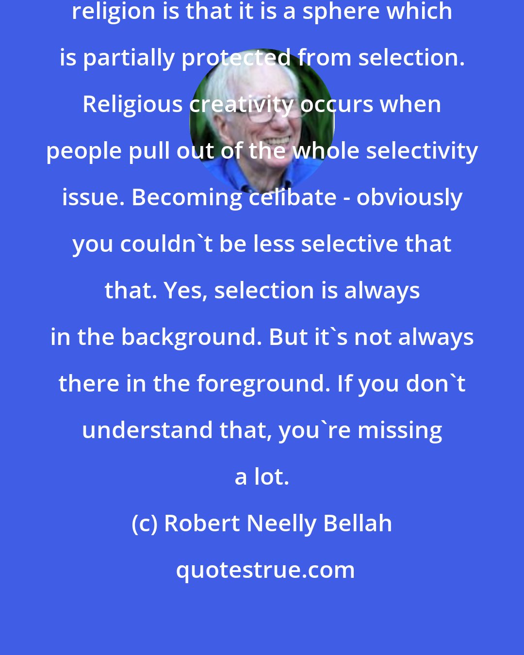 Robert Neelly Bellah: One of the important things about religion is that it is a sphere which is partially protected from selection. Religious creativity occurs when people pull out of the whole selectivity issue. Becoming celibate - obviously you couldn't be less selective that that. Yes, selection is always in the background. But it's not always there in the foreground. If you don't understand that, you're missing a lot.