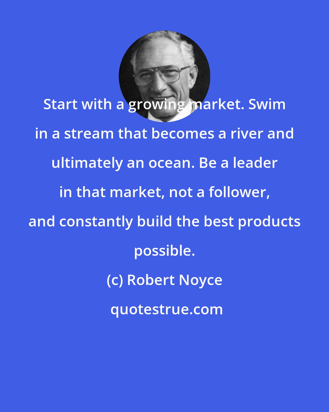 Robert Noyce: Start with a growing market. Swim in a stream that becomes a river and ultimately an ocean. Be a leader in that market, not a follower, and constantly build the best products possible.