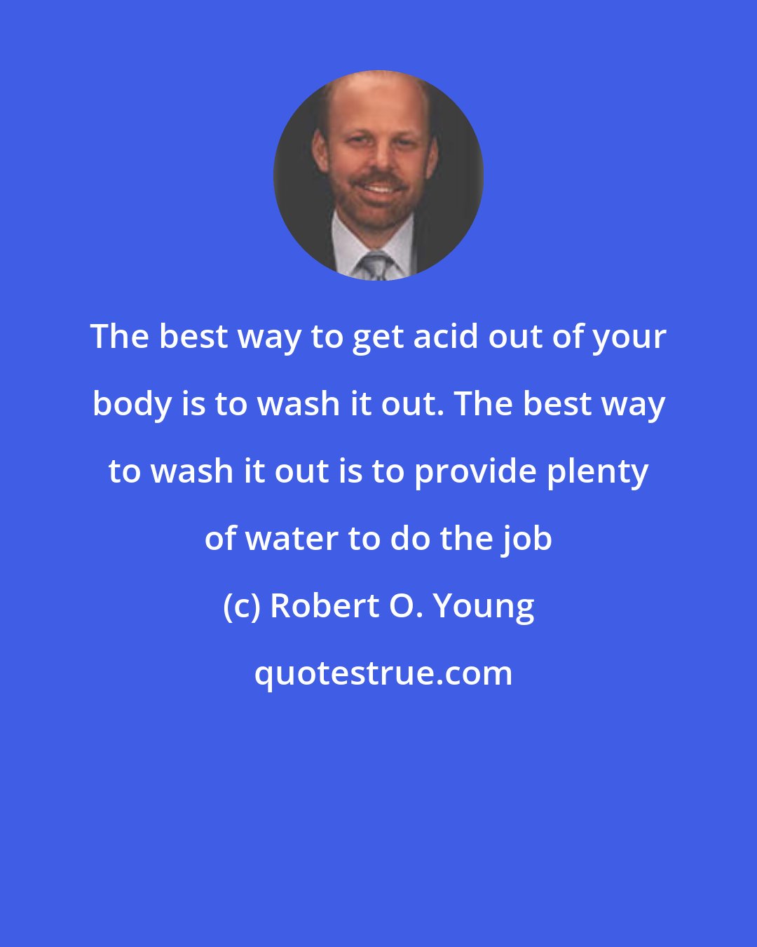 Robert O. Young: The best way to get acid out of your body is to wash it out. The best way to wash it out is to provide plenty of water to do the job