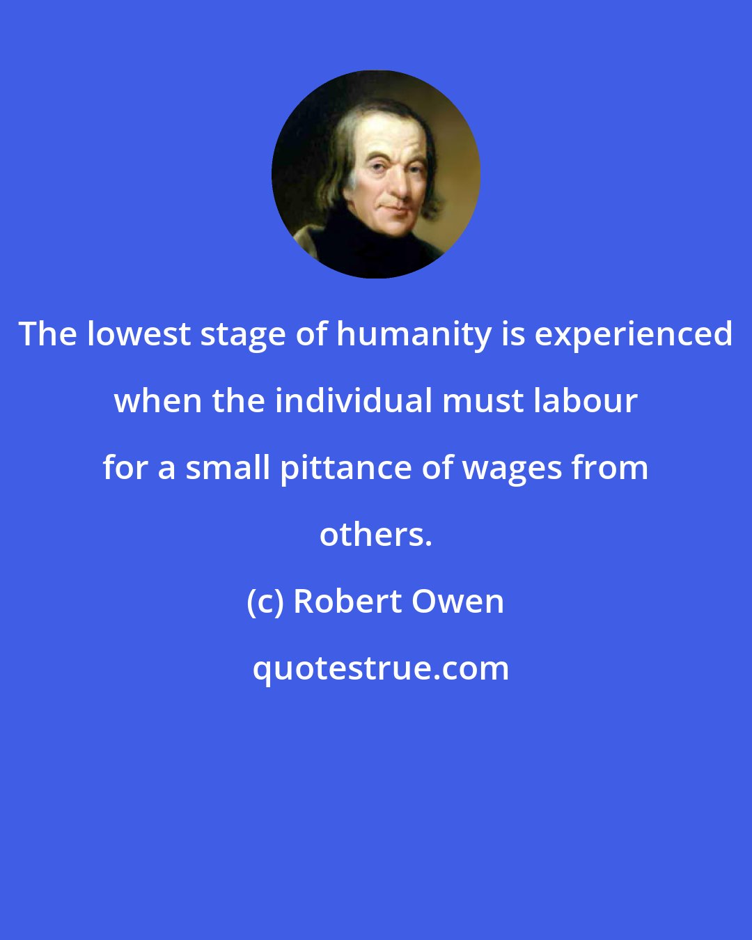 Robert Owen: The lowest stage of humanity is experienced when the individual must labour for a small pittance of wages from others.