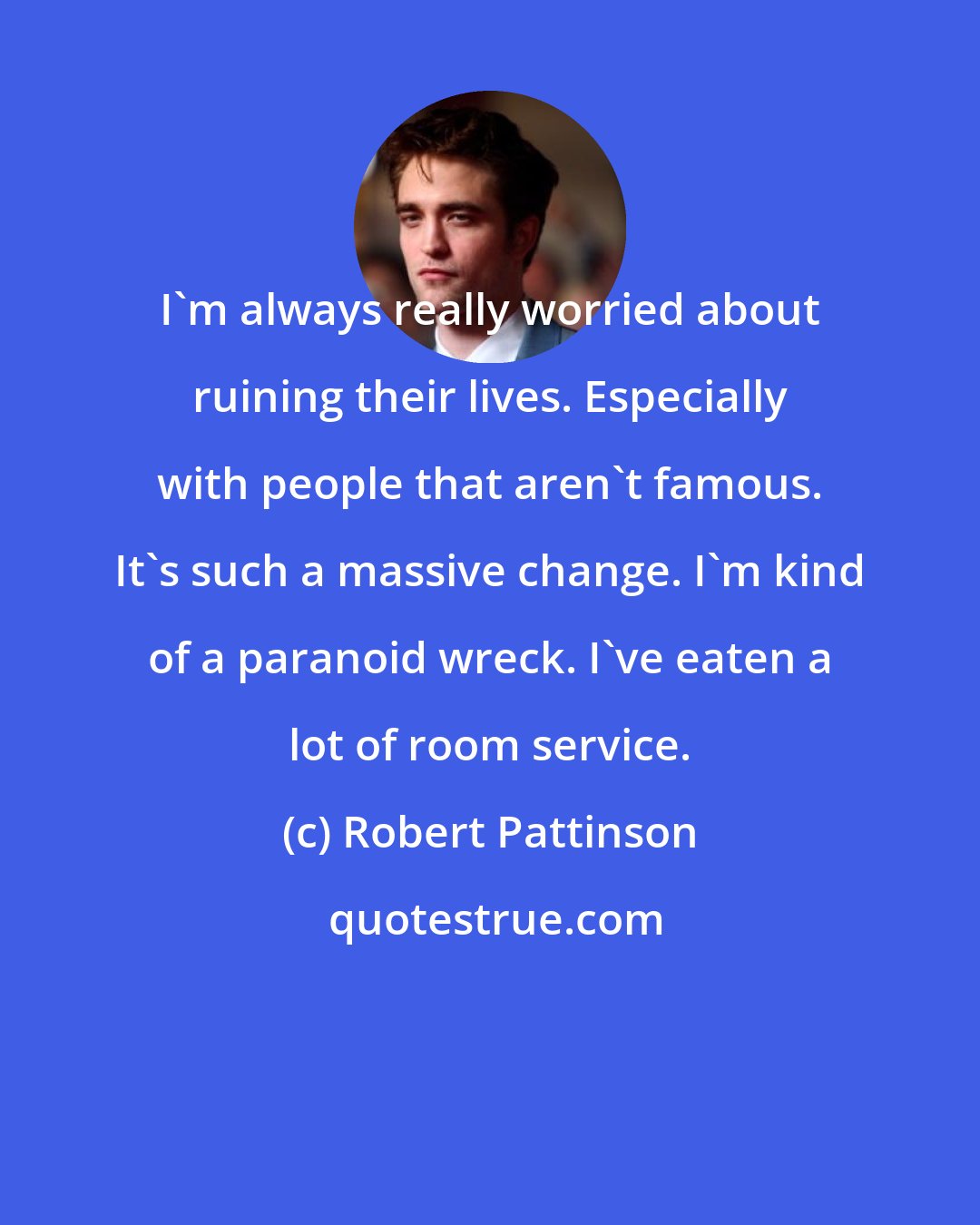 Robert Pattinson: I'm always really worried about ruining their lives. Especially with people that aren't famous. It's such a massive change. I'm kind of a paranoid wreck. I've eaten a lot of room service.