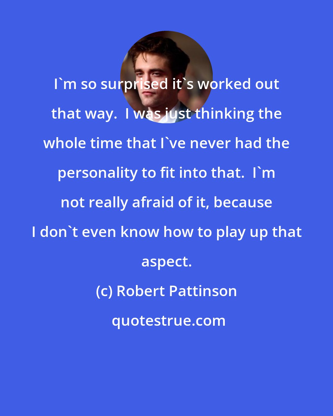 Robert Pattinson: I'm so surprised it's worked out that way.  I was just thinking the whole time that I've never had the personality to fit into that.  I'm not really afraid of it, because I don't even know how to play up that aspect.