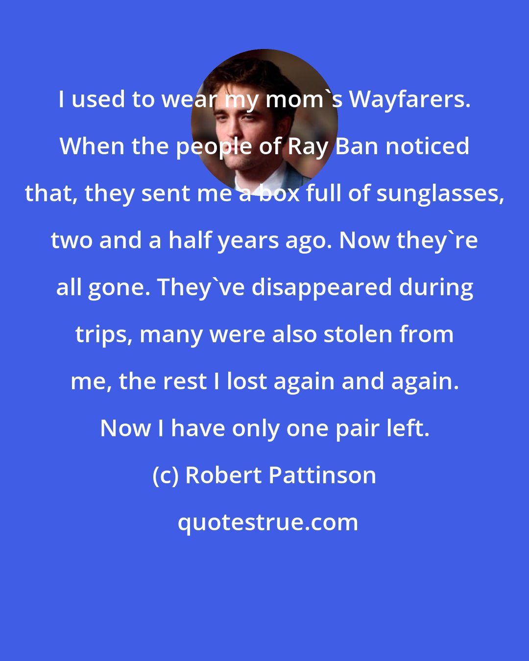 Robert Pattinson: I used to wear my mom's Wayfarers. When the people of Ray Ban noticed that, they sent me a box full of sunglasses, two and a half years ago. Now they're all gone. They've disappeared during trips, many were also stolen from me, the rest I lost again and again. Now I have only one pair left.
