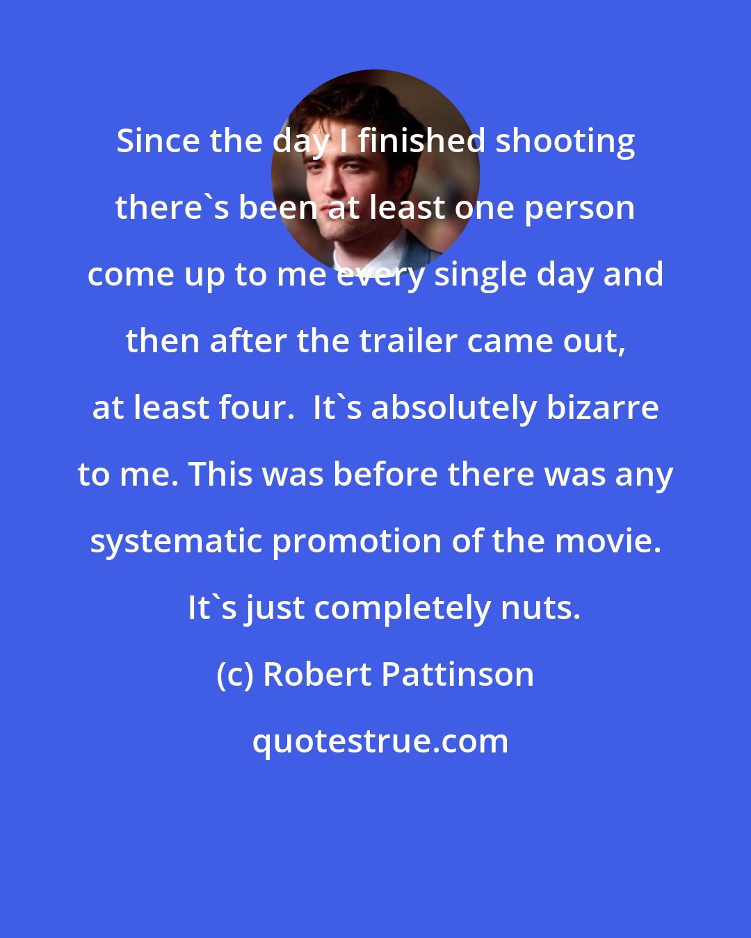 Robert Pattinson: Since the day I finished shooting there's been at least one person come up to me every single day and then after the trailer came out, at least four.  It's absolutely bizarre to me. This was before there was any systematic promotion of the movie.   It's just completely nuts.