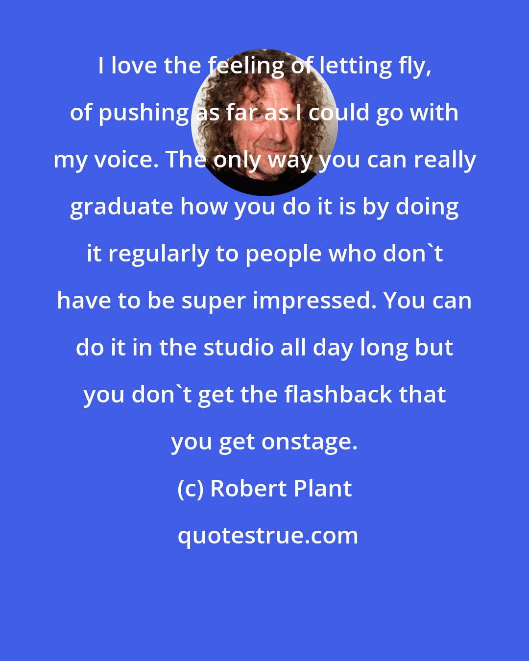 Robert Plant: I love the feeling of letting fly, of pushing as far as I could go with my voice. The only way you can really graduate how you do it is by doing it regularly to people who don't have to be super impressed. You can do it in the studio all day long but you don't get the flashback that you get onstage.