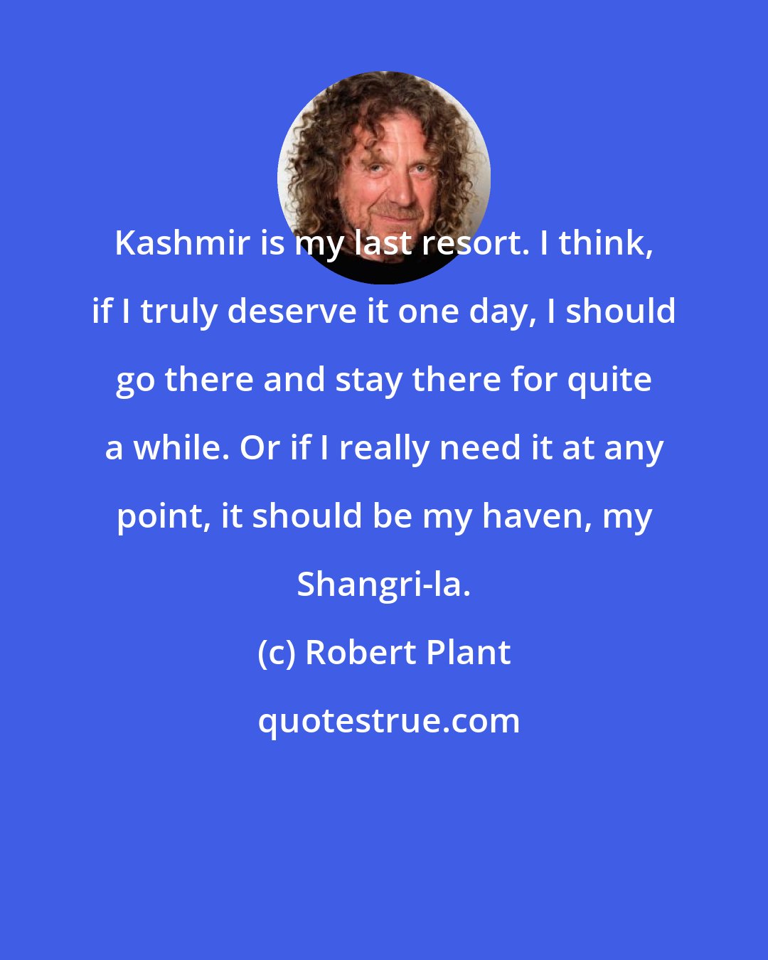 Robert Plant: Kashmir is my last resort. I think, if I truly deserve it one day, I should go there and stay there for quite a while. Or if I really need it at any point, it should be my haven, my Shangri-la.
