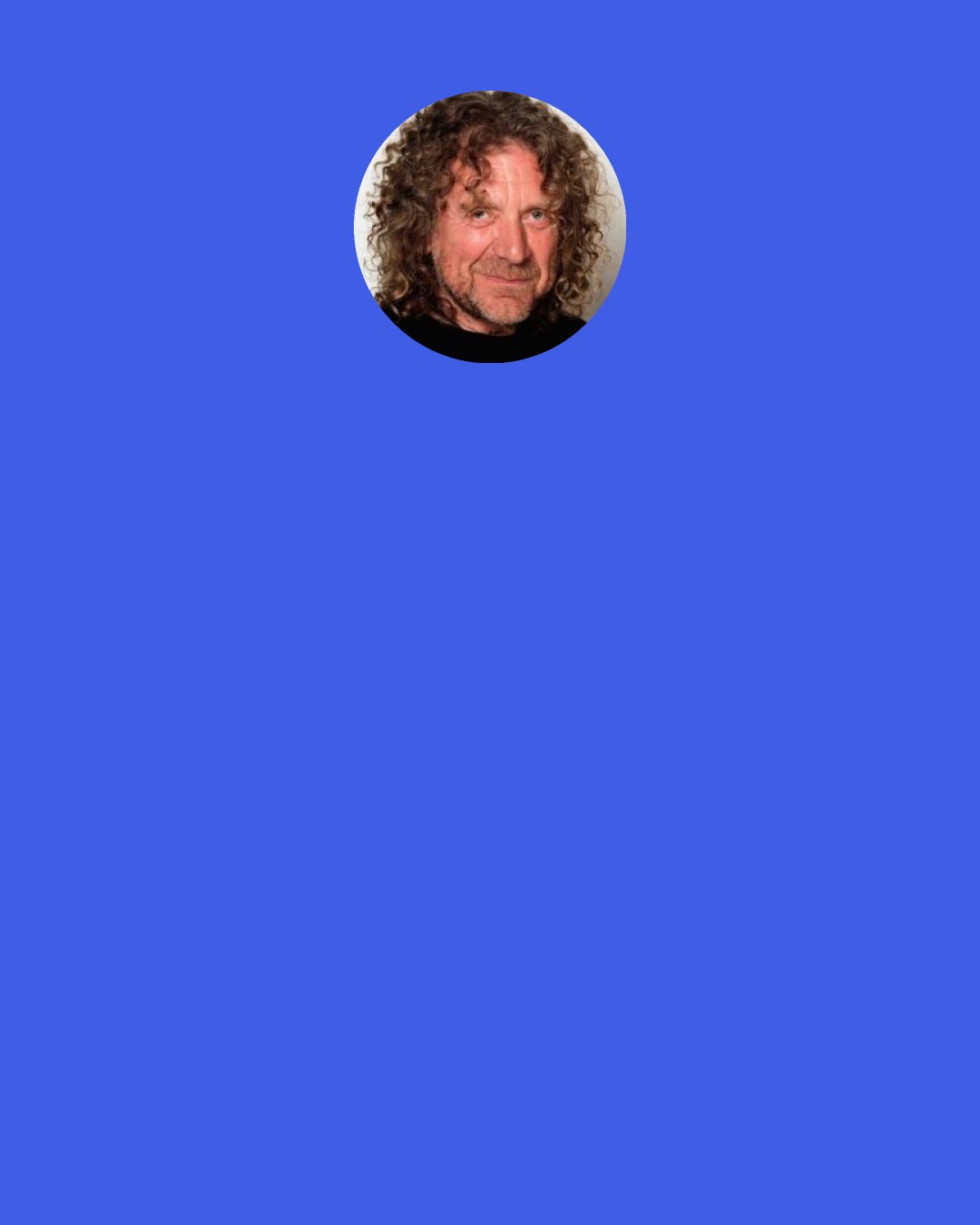 Robert Plant: Well, once you get the groove of your life and you sort out the aspects of your life that you prefer, and you’ve performed all your responsibilities as a father and as a partner. And just discovery and the great adventure of having eyes wide open. There’s so much of this beautiful planet that is still actually spectacular and stimulating. There are so many amazing people that you meet along the way. By using my career as the wind in the sails of my adventures, I could see so many things and so many people that I might have missed had my career gone a different direction.