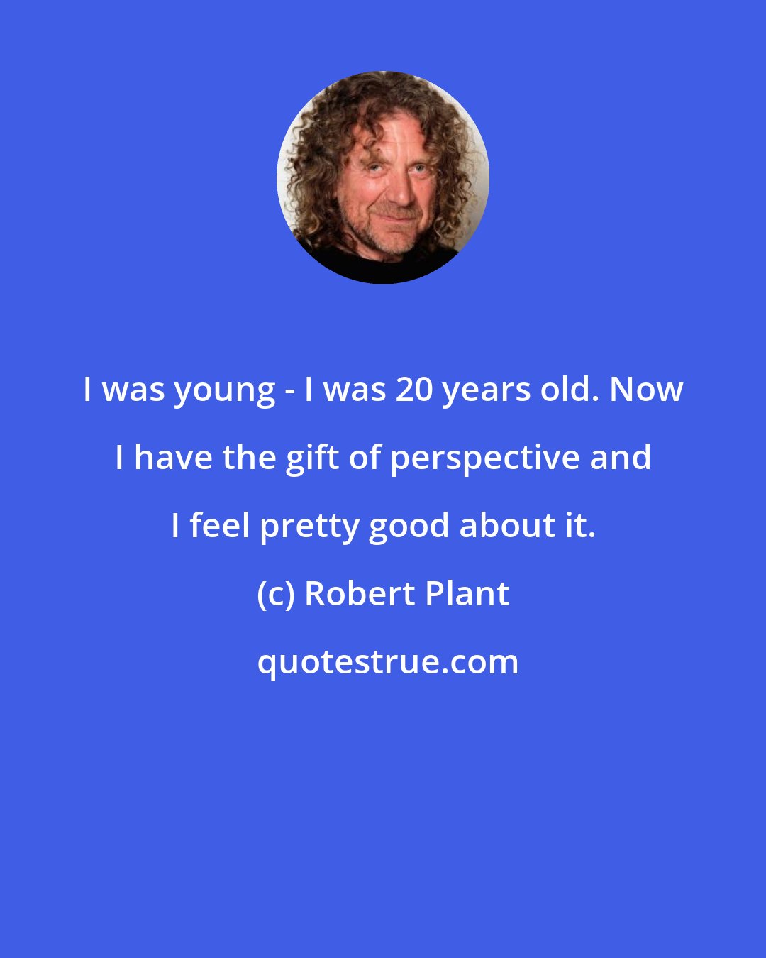 Robert Plant: I was young - I was 20 years old. Now I have the gift of perspective and I feel pretty good about it.
