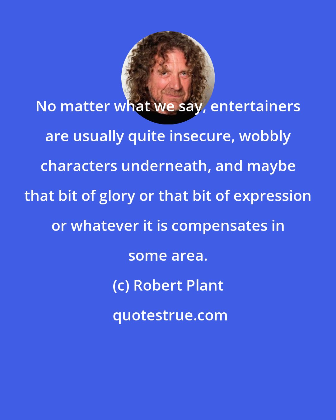 Robert Plant: No matter what we say, entertainers are usually quite insecure, wobbly characters underneath, and maybe that bit of glory or that bit of expression or whatever it is compensates in some area.