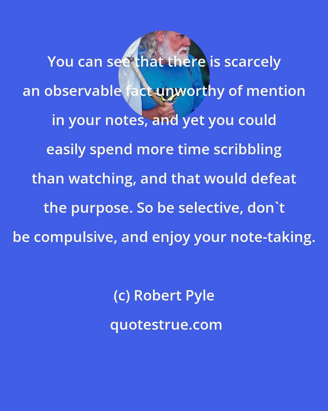 Robert Pyle: You can see that there is scarcely an observable fact unworthy of mention in your notes, and yet you could easily spend more time scribbling than watching, and that would defeat the purpose. So be selective, don't be compulsive, and enjoy your note-taking.