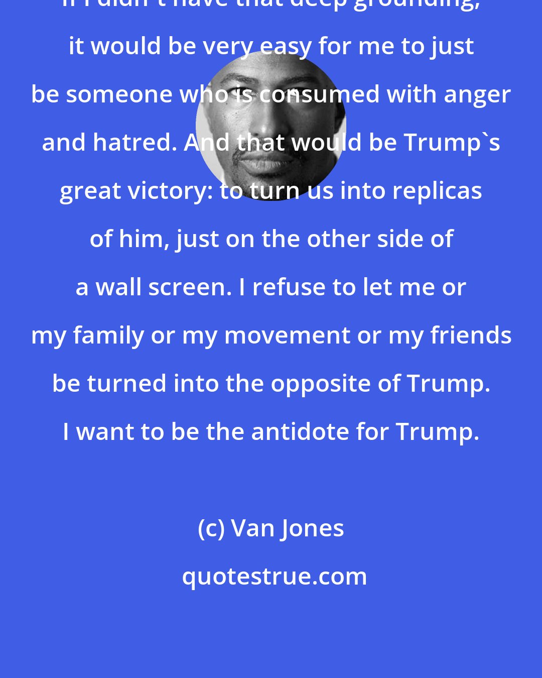 Van Jones: If I didn't have that deep grounding, it would be very easy for me to just be someone who is consumed with anger and hatred. And that would be Trump's great victory: to turn us into replicas of him, just on the other side of a wall screen. I refuse to let me or my family or my movement or my friends be turned into the opposite of Trump. I want to be the antidote for Trump.