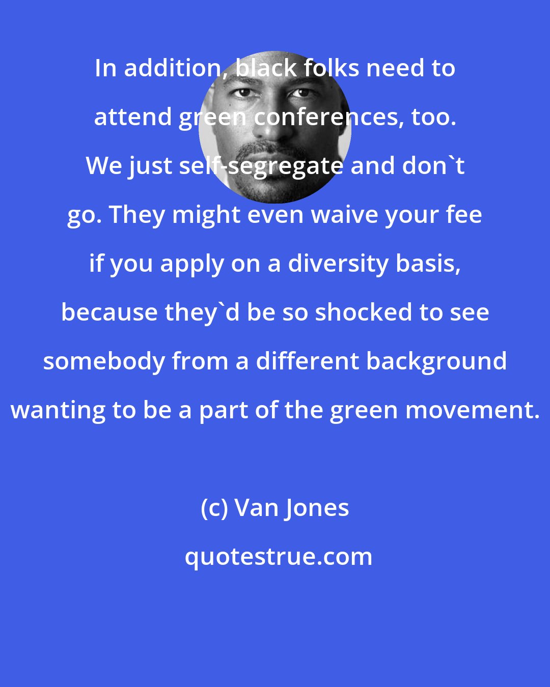 Van Jones: In addition, black folks need to attend green conferences, too. We just self-segregate and don't go. They might even waive your fee if you apply on a diversity basis, because they'd be so shocked to see somebody from a different background wanting to be a part of the green movement.