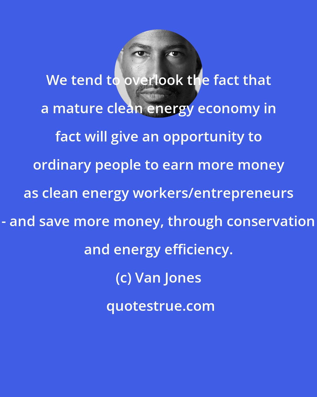 Van Jones: We tend to overlook the fact that a mature clean energy economy in fact will give an opportunity to ordinary people to earn more money as clean energy workers/entrepreneurs - and save more money, through conservation and energy efficiency.
