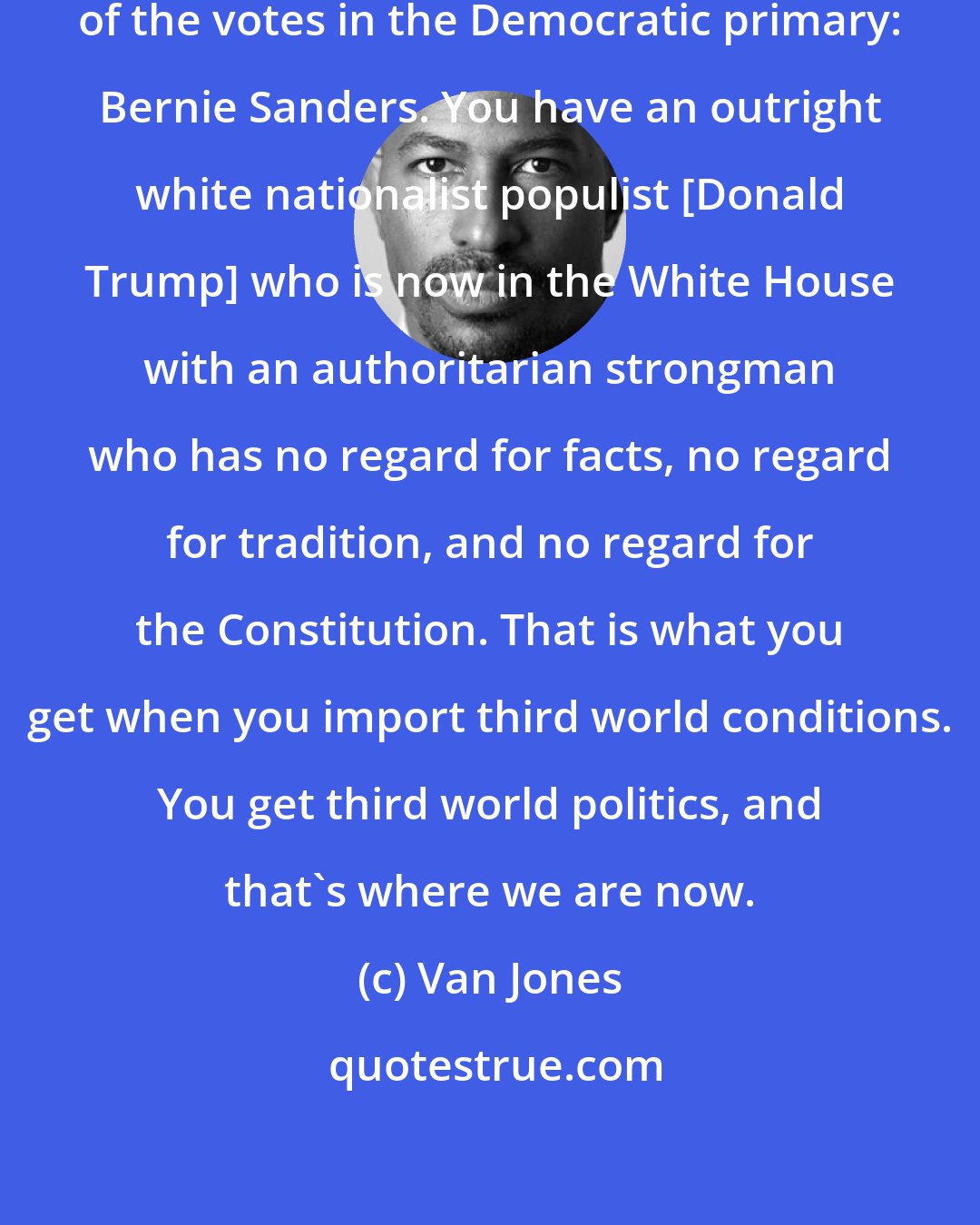 Van Jones: You had a socialist get 47 percent of the votes in the Democratic primary: Bernie Sanders. You have an outright white nationalist populist [Donald Trump] who is now in the White House with an authoritarian strongman who has no regard for facts, no regard for tradition, and no regard for the Constitution. That is what you get when you import third world conditions. You get third world politics, and that's where we are now.