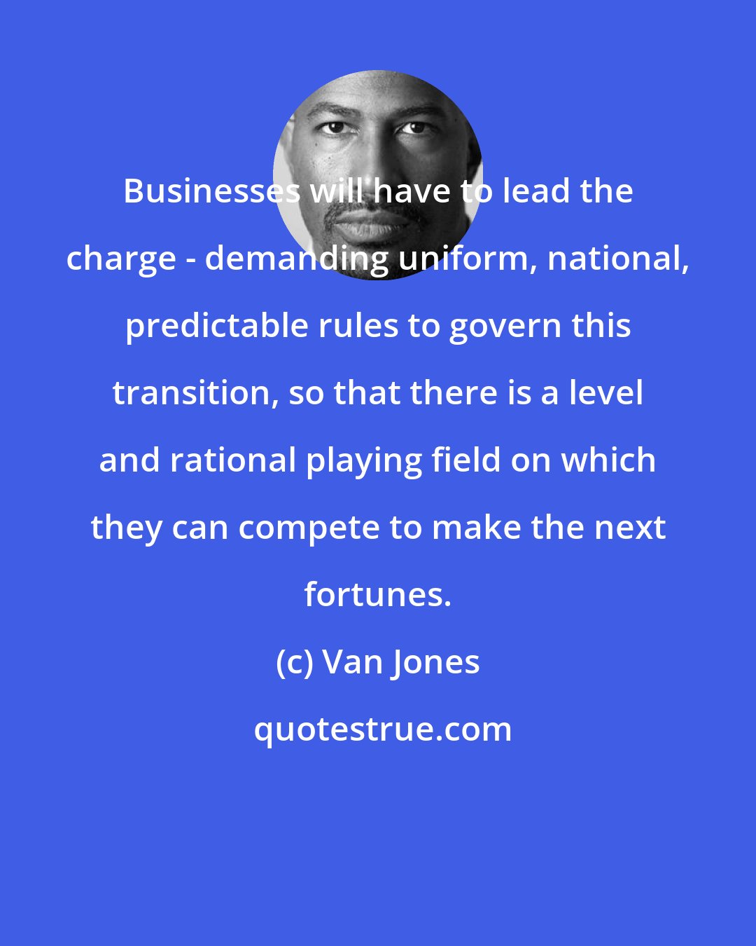 Van Jones: Businesses will have to lead the charge - demanding uniform, national, predictable rules to govern this transition, so that there is a level and rational playing field on which they can compete to make the next fortunes.