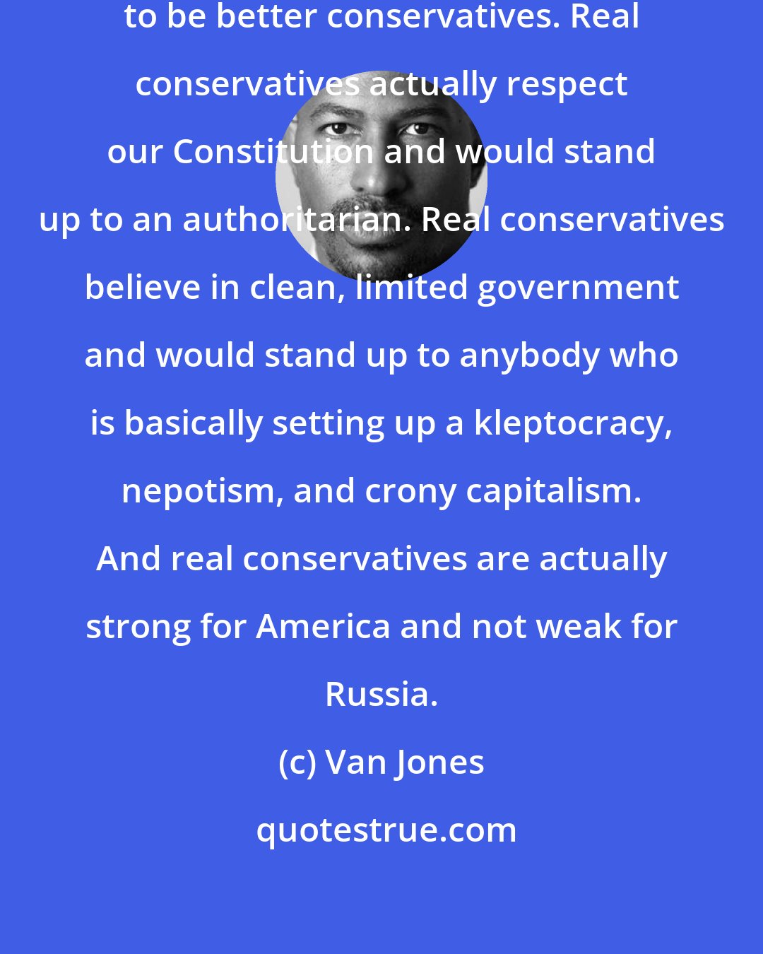Van Jones: Frankly, the conservatives need to be better conservatives. Real conservatives actually respect our Constitution and would stand up to an authoritarian. Real conservatives believe in clean, limited government and would stand up to anybody who is basically setting up a kleptocracy, nepotism, and crony capitalism. And real conservatives are actually strong for America and not weak for Russia.