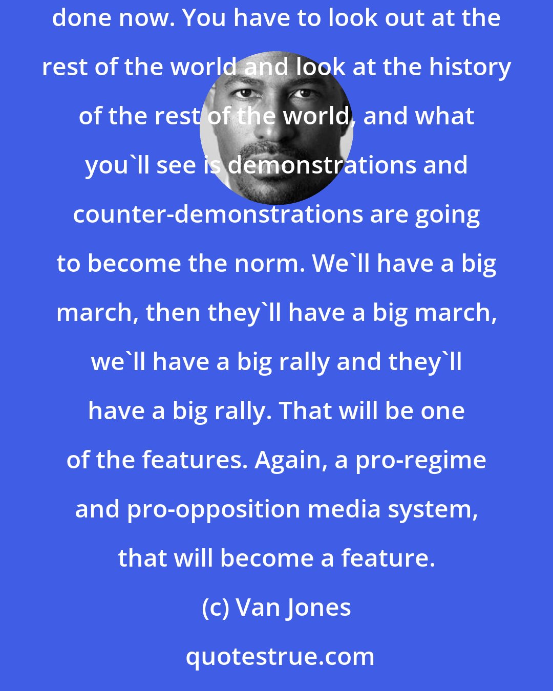 Van Jones: If you want to understand what's going to happen, you can't look in the rearview mirror into the United States' history, because that's done now. You have to look out at the rest of the world and look at the history of the rest of the world, and what you'll see is demonstrations and counter-demonstrations are going to become the norm. We'll have a big march, then they'll have a big march, we'll have a big rally and they'll have a big rally. That will be one of the features. Again, a pro-regime and pro-opposition media system, that will become a feature.