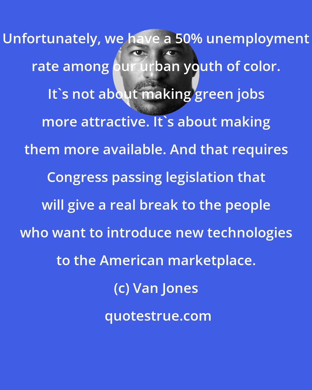 Van Jones: Unfortunately, we have a 50% unemployment rate among our urban youth of color. It's not about making green jobs more attractive. It's about making them more available. And that requires Congress passing legislation that will give a real break to the people who want to introduce new technologies to the American marketplace.