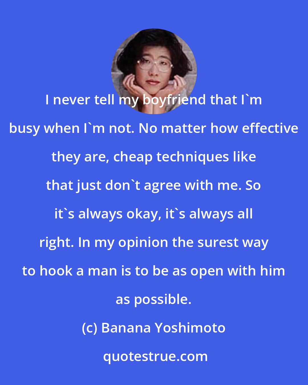 Banana Yoshimoto: I never tell my boyfriend that I'm busy when I'm not. No matter how effective they are, cheap techniques like that just don't agree with me. So it's always okay, it's always all right. In my opinion the surest way to hook a man is to be as open with him as possible.