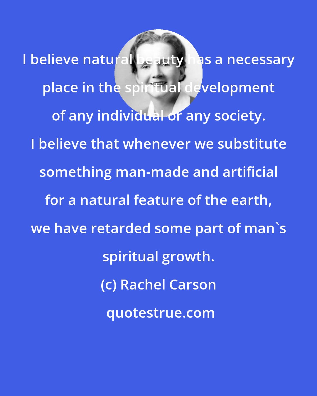 Rachel Carson: I believe natural beauty has a necessary place in the spiritual development of any individual or any society. I believe that whenever we substitute something man-made and artificial for a natural feature of the earth, we have retarded some part of man's spiritual growth.