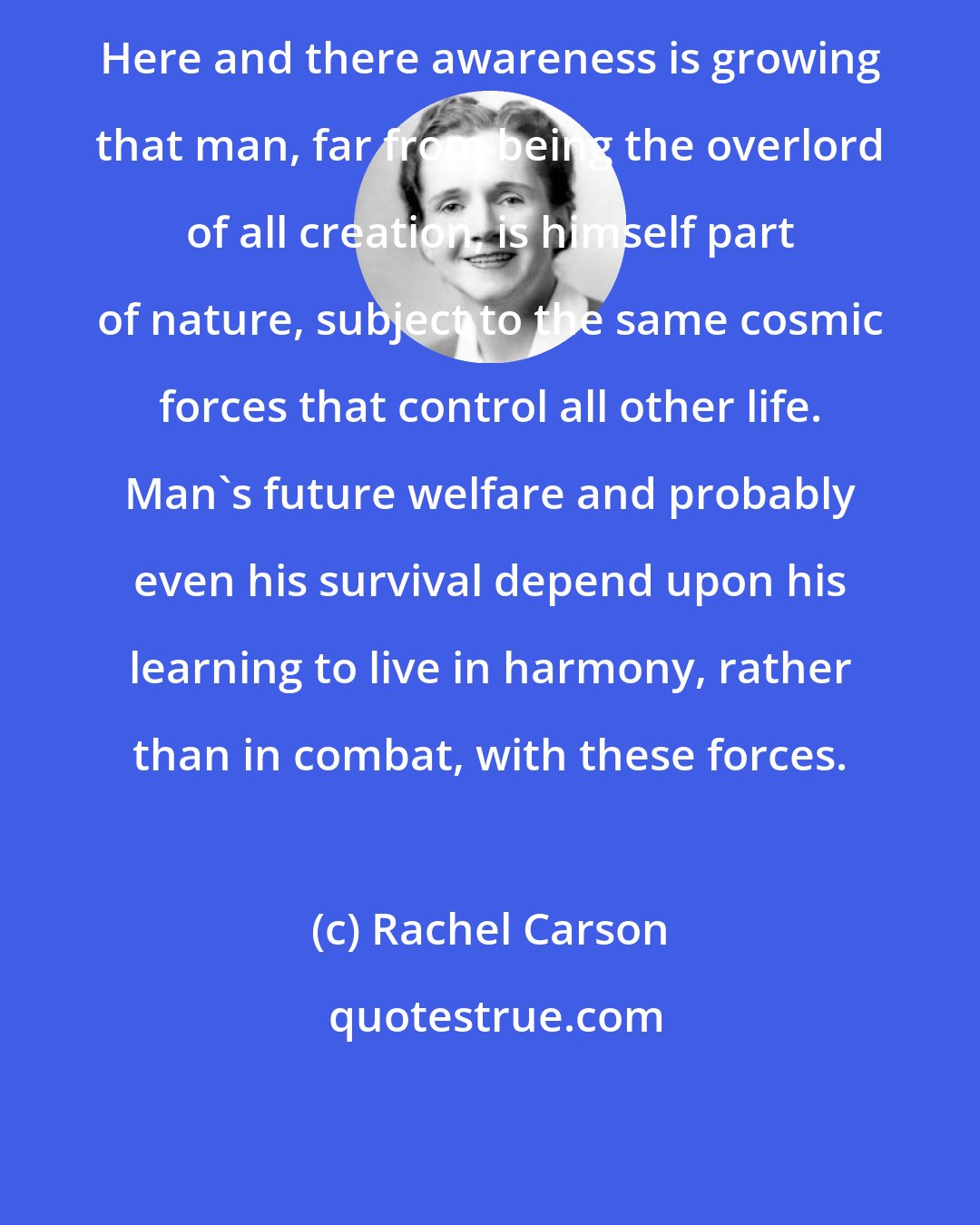 Rachel Carson: Here and there awareness is growing that man, far from being the overlord of all creation, is himself part of nature, subject to the same cosmic forces that control all other life. Man's future welfare and probably even his survival depend upon his learning to live in harmony, rather than in combat, with these forces.