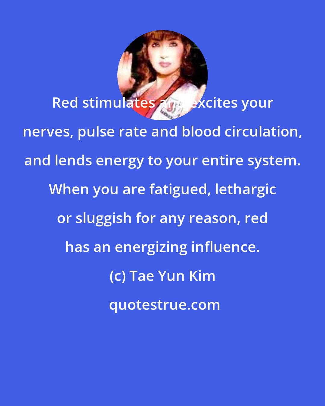 Tae Yun Kim: Red stimulates and excites your nerves, pulse rate and blood circulation, and lends energy to your entire system. When you are fatigued, lethargic or sluggish for any reason, red has an energizing influence.