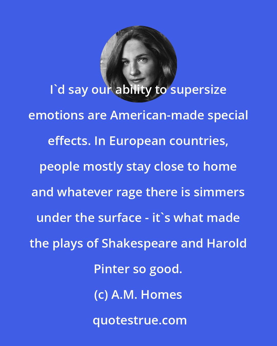 A.M. Homes: I'd say our ability to supersize emotions are American-made special effects. In European countries, people mostly stay close to home and whatever rage there is simmers under the surface - it's what made the plays of Shakespeare and Harold Pinter so good.