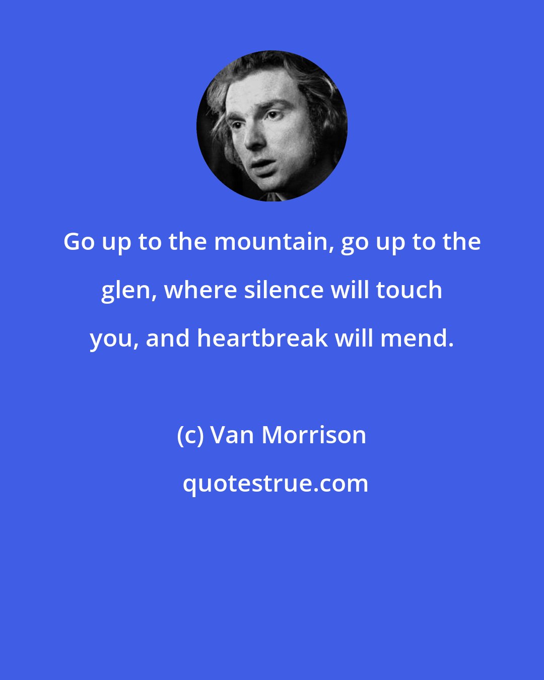 Van Morrison: Go up to the mountain, go up to the glen, where silence will touch you, and heartbreak will mend.