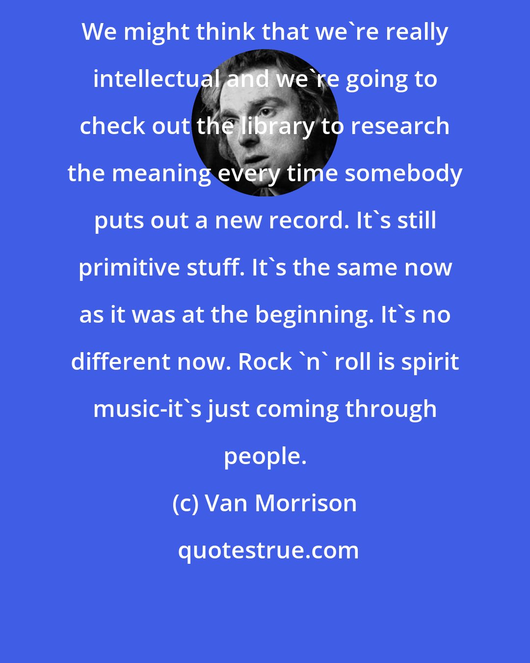 Van Morrison: We might think that we're really intellectual and we're going to check out the library to research the meaning every time somebody puts out a new record. It's still primitive stuff. It's the same now as it was at the beginning. It's no different now. Rock 'n' roll is spirit music-it's just coming through people.