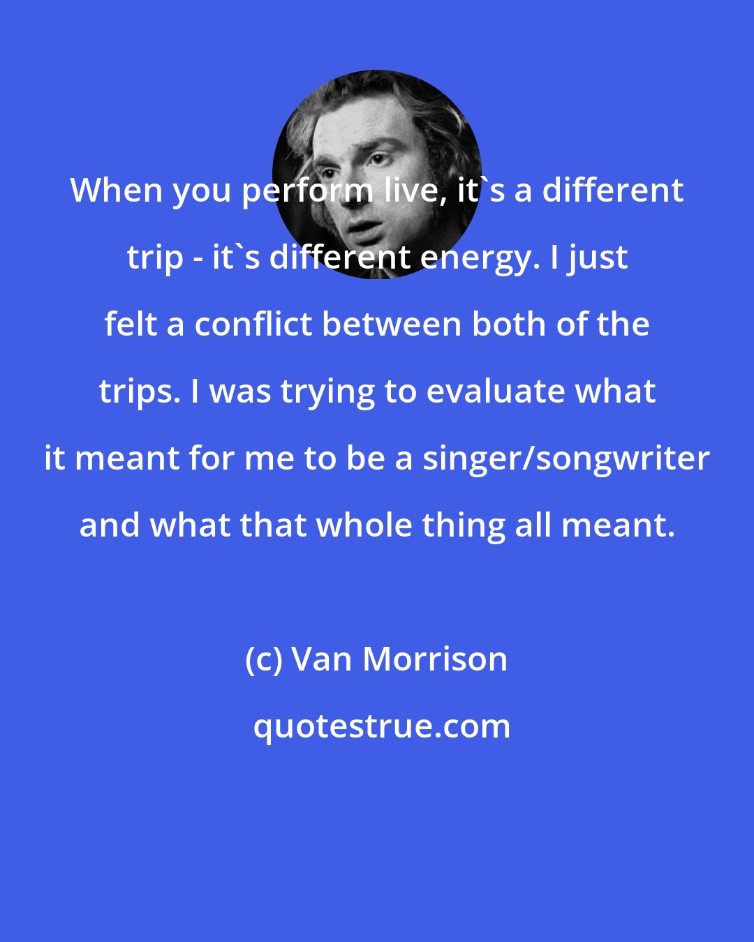 Van Morrison: When you perform live, it's a different trip - it's different energy. I just felt a conflict between both of the trips. I was trying to evaluate what it meant for me to be a singer/songwriter and what that whole thing all meant.