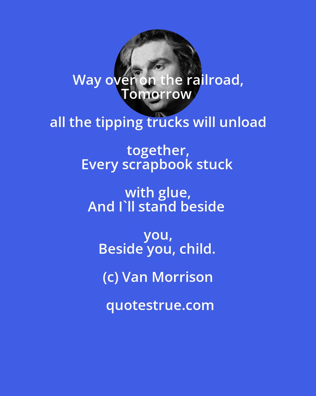 Van Morrison: Way over on the railroad, 
Tomorrow all the tipping trucks will unload together, 
Every scrapbook stuck with glue, 
And I'll stand beside you, 
Beside you, child.