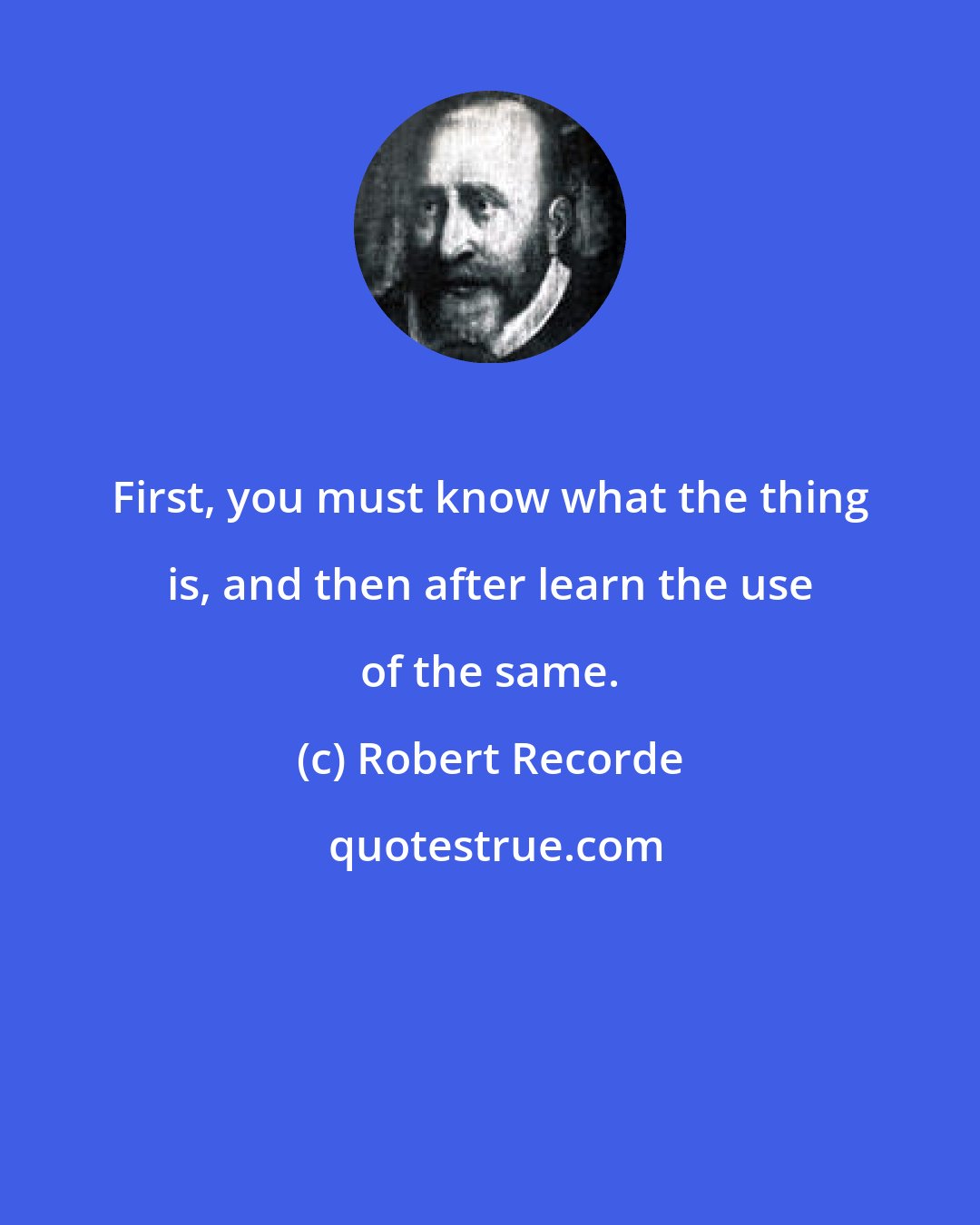 Robert Recorde: First, you must know what the thing is, and then after learn the use of the same.