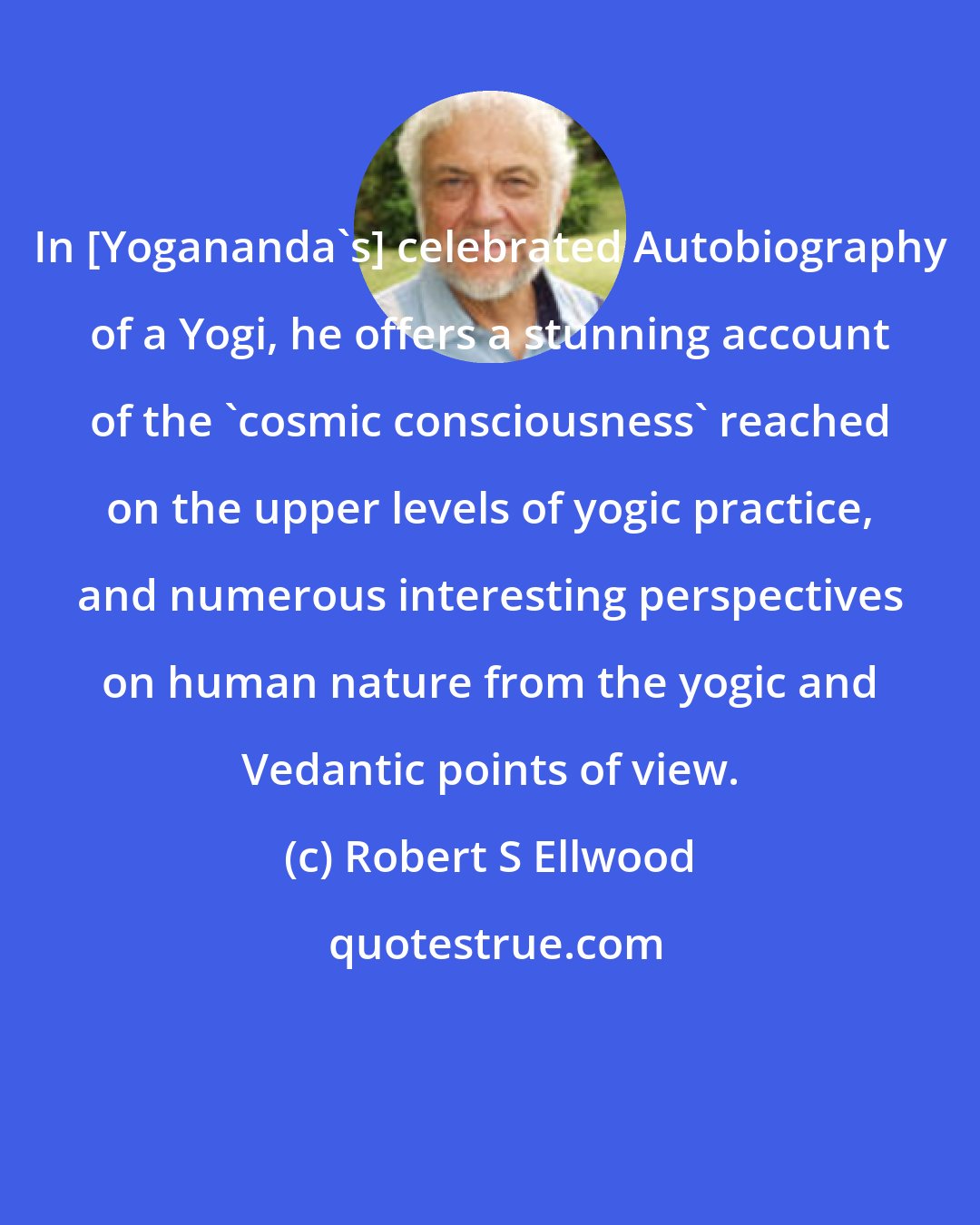 Robert S Ellwood: In [Yogananda's] celebrated Autobiography of a Yogi, he offers a stunning account of the 'cosmic consciousness' reached on the upper levels of yogic practice, and numerous interesting perspectives on human nature from the yogic and Vedantic points of view.